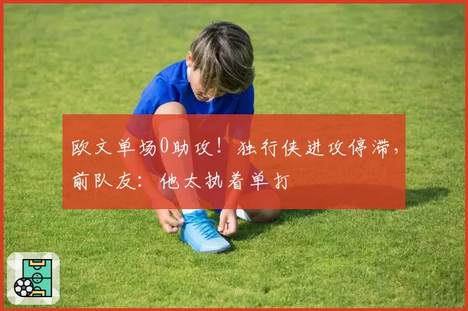 欧文单场0助攻！独行侠进攻停滞，前队友：他太执着单打
