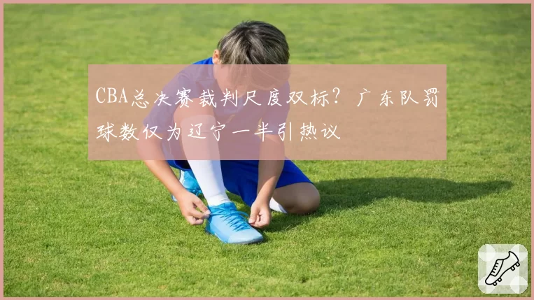 CBA总决赛裁判尺度双标？广东队罚球数仅为辽宁一半引热议
