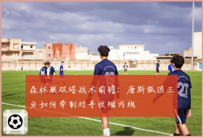 森林狼双塔战术前瞻：唐斯弧顶三分如何牵制对手收缩内线