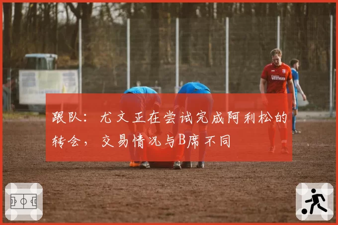 跟队：尤文正在尝试完成阿利松的转会，交易情况与B席不同