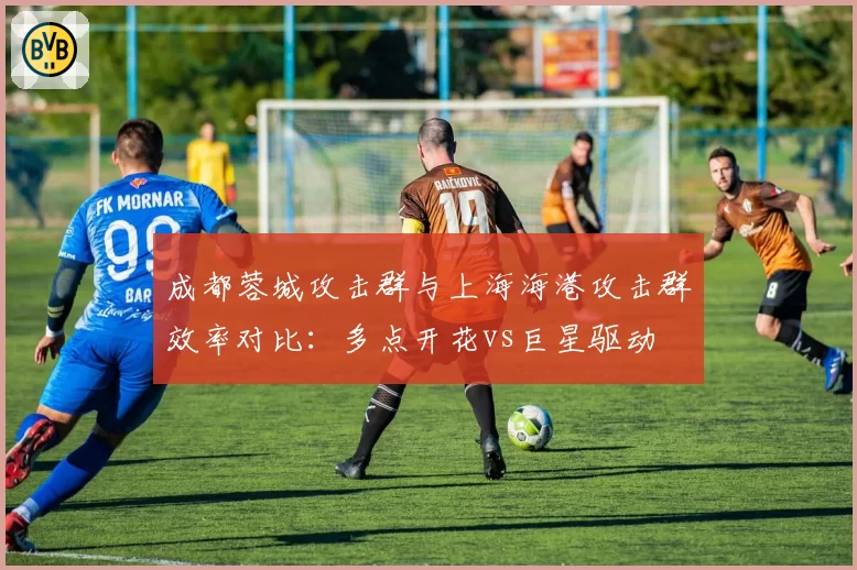 成都蓉城攻击群与上海海港攻击群效率对比：多点开花vs巨星驱动