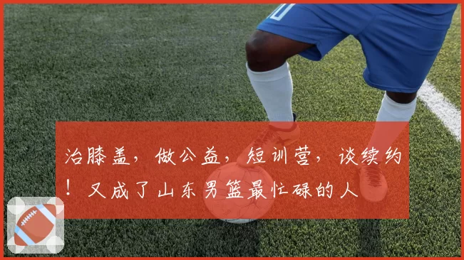 治膝盖，做公益，短训营，谈续约！又成了山东男篮最忙碌的人