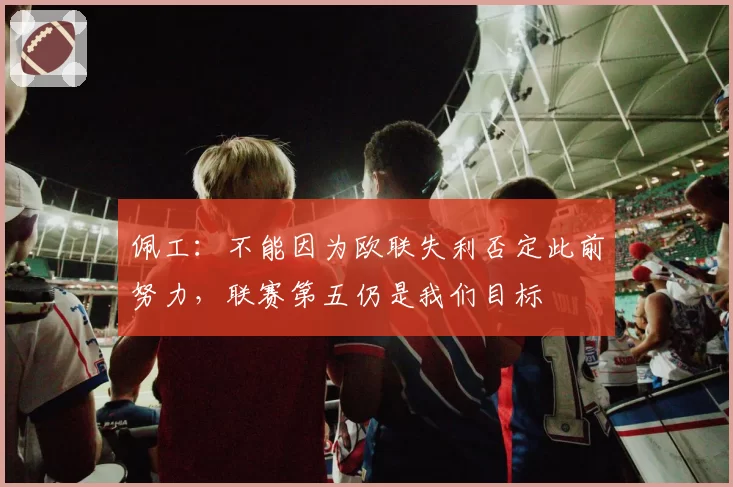 佩工：不能因为欧联失利否定此前努力，联赛第五仍是我们目标