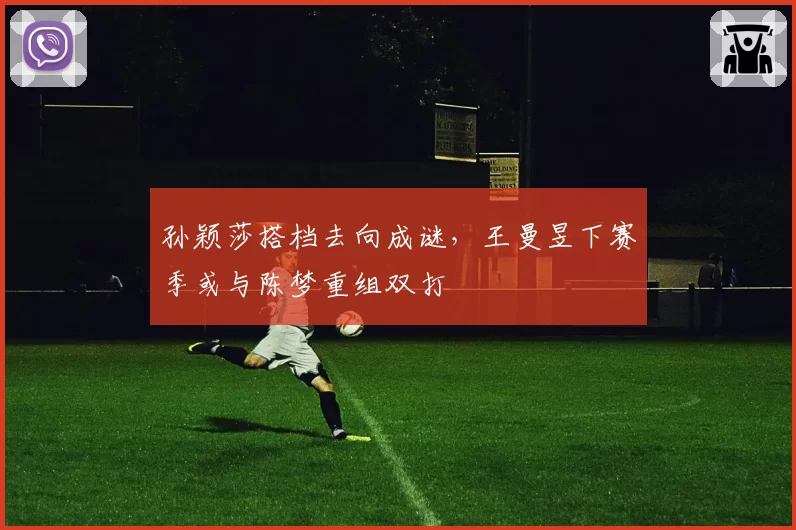 孙颖莎搭档去向成谜，王曼昱下赛季或与陈梦重组双打