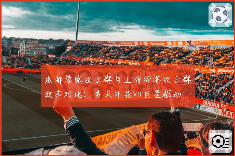 成都蓉城攻击群与上海海港攻击群效率对比:多点开花vs巨星驱动