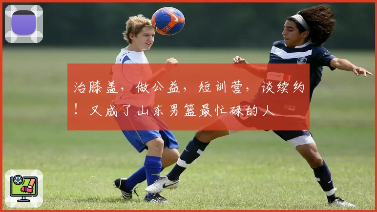 治膝盖，做公益，短训营，谈续约！又成了山东男篮最忙碌的人