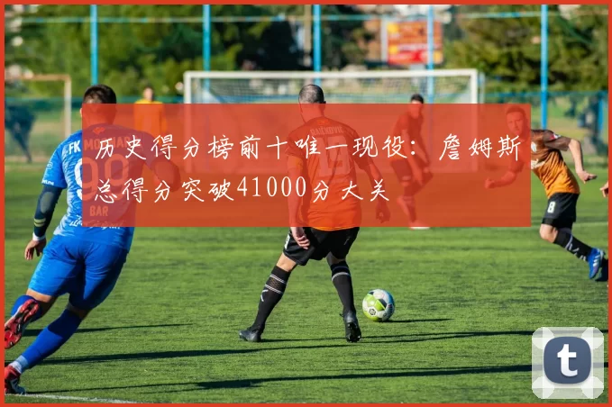历史得分榜前十唯一现役:詹姆斯总得分突破41000分大关