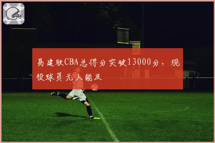 易建联CBA总得分突破13000分，现役球员无人能及