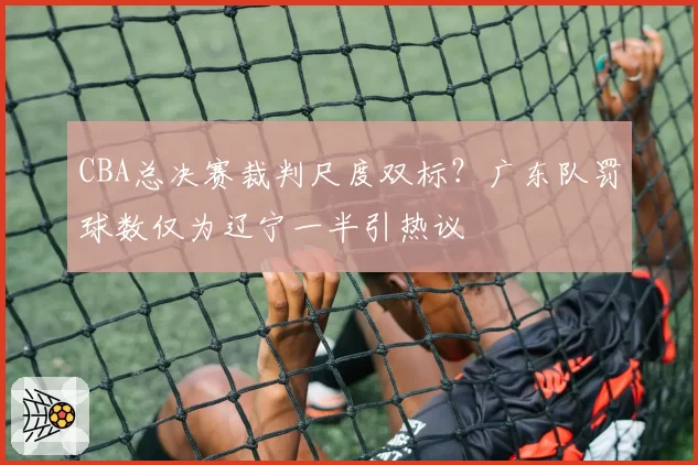 CBA总决赛裁判尺度双标？广东队罚球数仅为辽宁一半引热议
