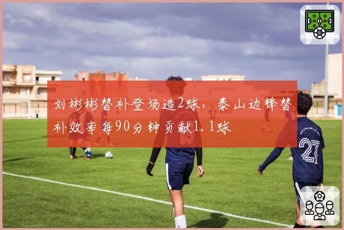 刘彬彬替补登场造2球，泰山边锋替补效率每90分钟贡献1.1球