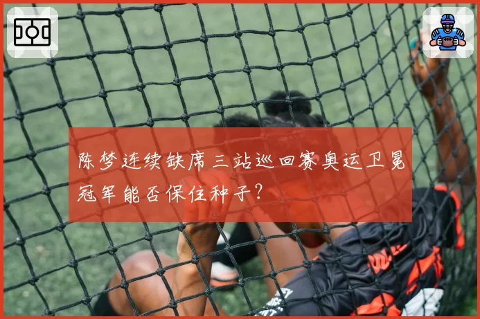 陈梦连续缺席三站巡回赛奥运卫冕冠军能否保住种子？