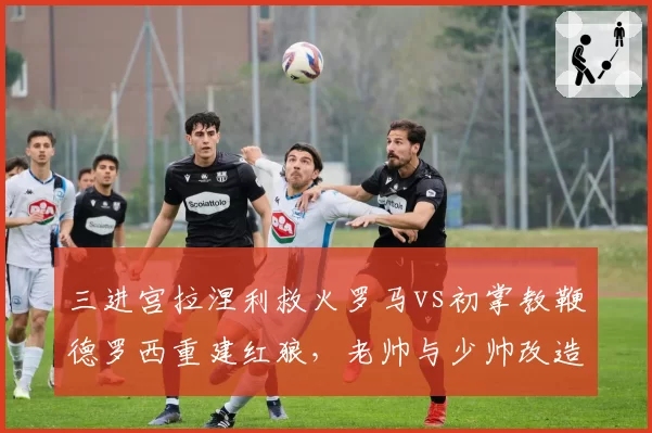 三进宫拉涅利救火罗马vs初掌教鞭德罗西重建红狼，老帅与少帅改造思路殊途同归