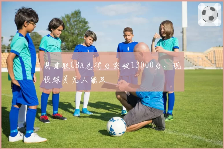 易建联CBA总得分突破13000分，现役球员无人能及