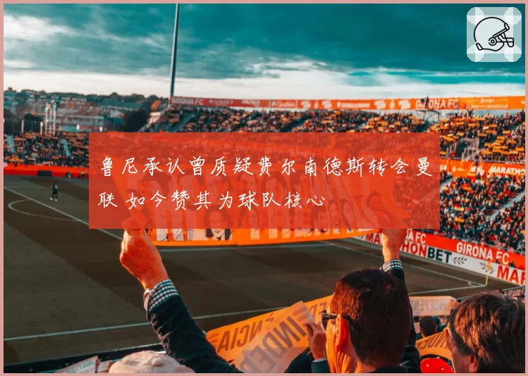 鲁尼承认曾质疑费尔南德斯转会曼联 如今赞其为球队核心