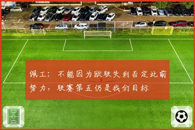 佩工：不能因为欧联失利否定此前努力，联赛第五仍是我们目标