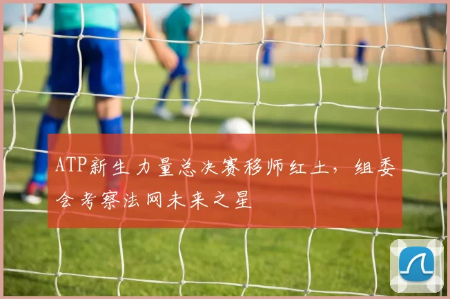 ATP新生力量总决赛移师红土，组委会考察法网未来之星