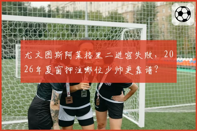 尤文图斯阿莱格里二进宫失败，2026年夏窗押注哪位少帅更靠谱？