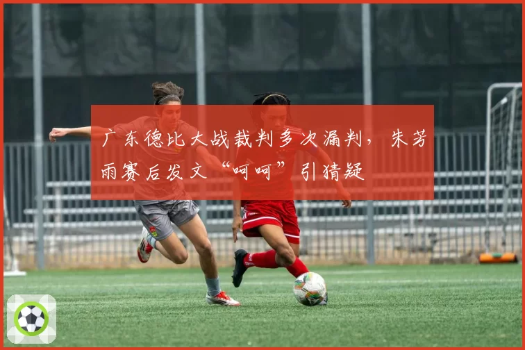 广东德比大战裁判多次漏判,朱芳雨赛后发文“呵呵”引猜疑