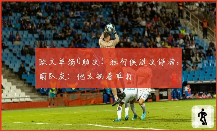 欧文单场0助攻！独行侠进攻停滞，前队友：他太执着单打