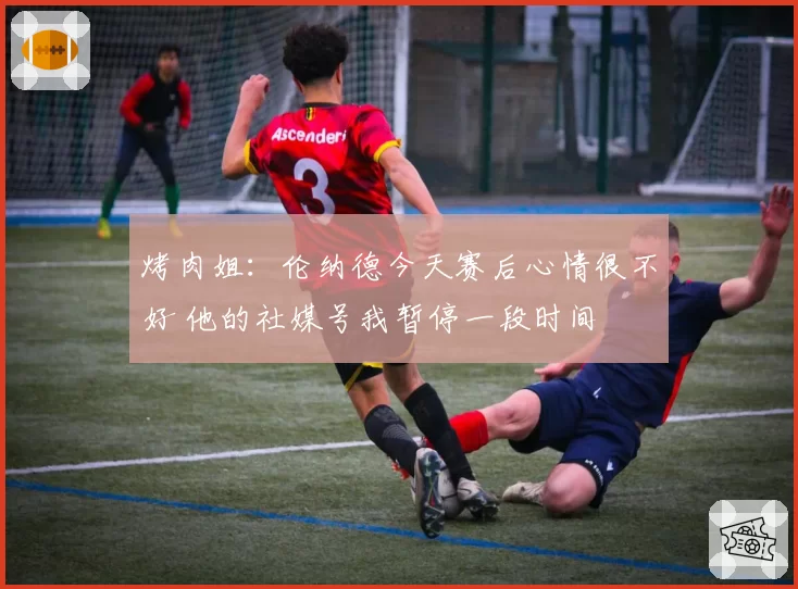 烤肉姐：伦纳德今天赛后心情很不好 他的社媒号我暂停一段时间