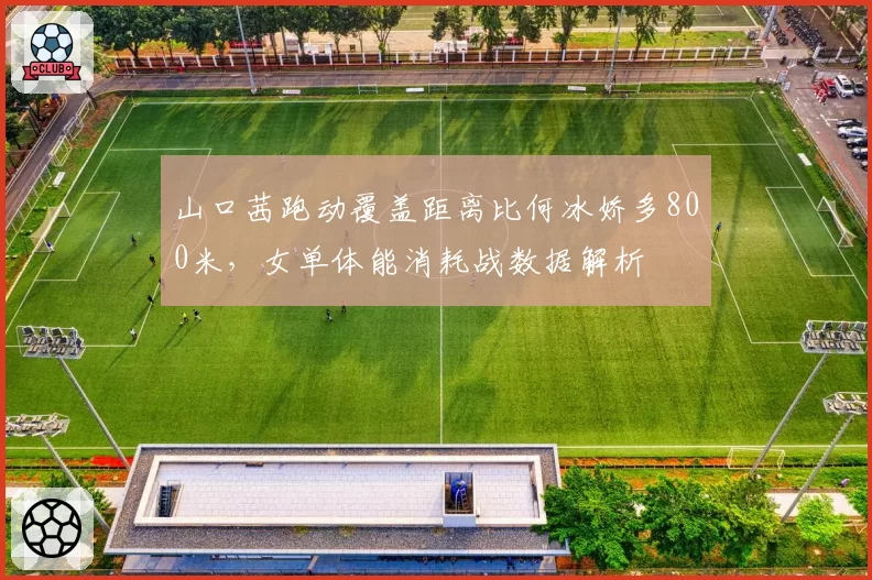 山口茜跑动覆盖距离比何冰娇多800米，女单体能消耗战数据解析