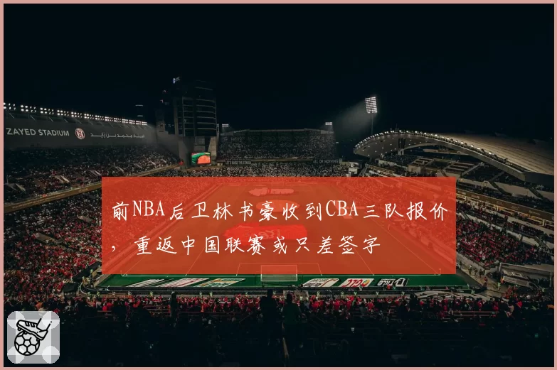 前NBA后卫林书豪收到CBA三队报价，重返中国联赛或只差签字