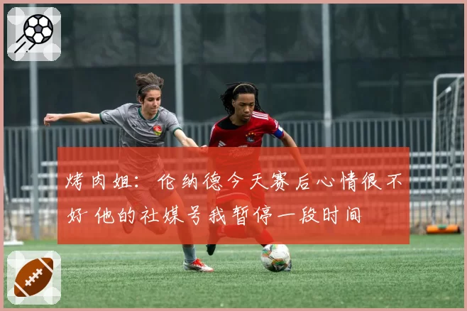 烤肉姐：伦纳德今天赛后心情很不好 他的社媒号我暂停一段时间
