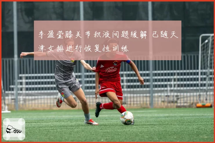 李盈莹膝关节积液问题缓解 已随天津女排进行恢复性训练