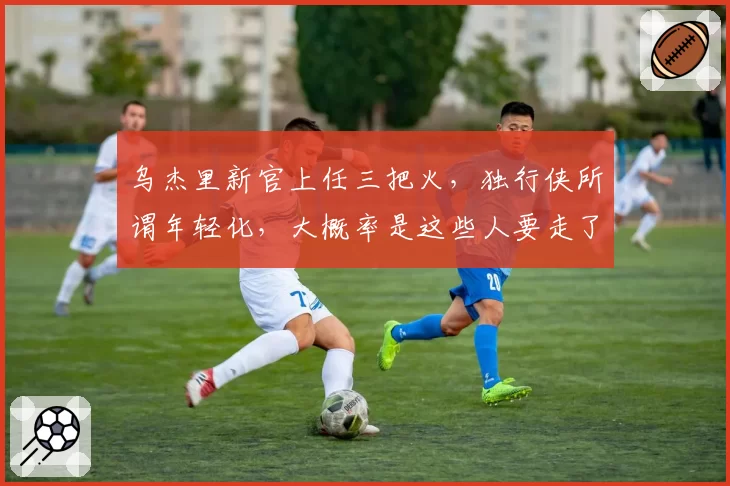 乌杰里新官上任三把火，独行侠所谓年轻化，大概率是这些人要走了