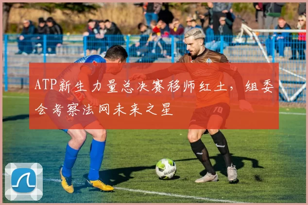 ATP新生力量总决赛移师红土，组委会考察法网未来之星