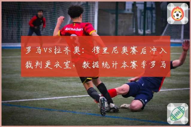 罗马vs拉齐奥：穆里尼奥赛后冲入裁判更衣室，数据统计本赛季罗马已遭5次争议判罚