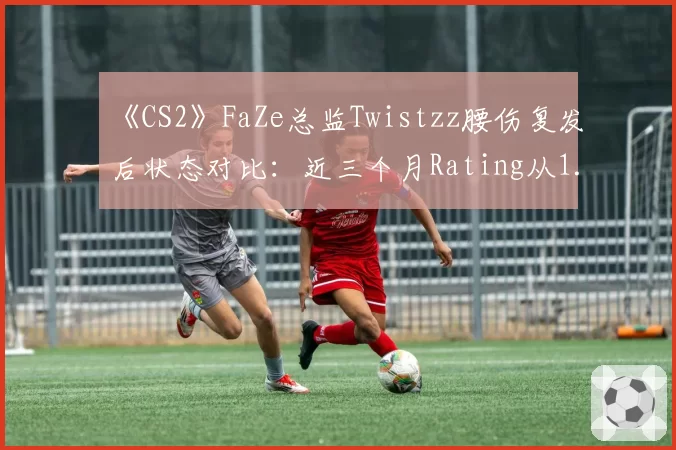 《CS2》FaZe总监Twistzz腰伤复发后状态对比：近三个月Rating从1.18降至0.94创生涯新低