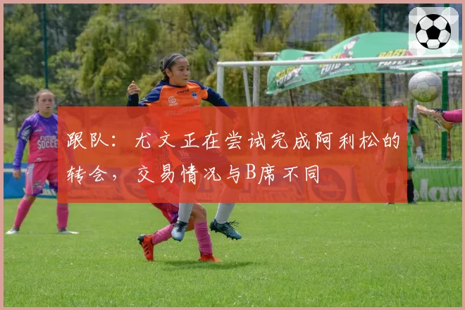 跟队：尤文正在尝试完成阿利松的转会，交易情况与B席不同