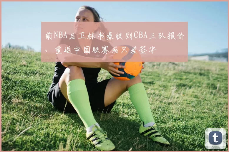 前NBA后卫林书豪收到CBA三队报价，重返中国联赛或只差签字