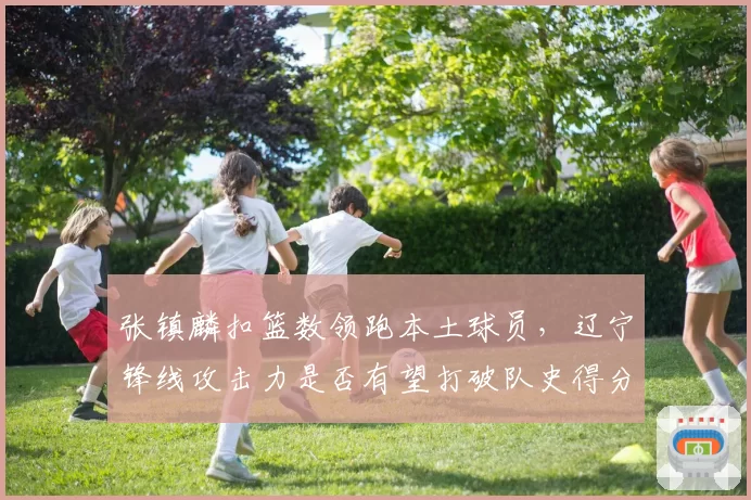 张镇麟扣篮数领跑本土球员,辽宁锋线攻击力是否有望打破队史得分纪录?
