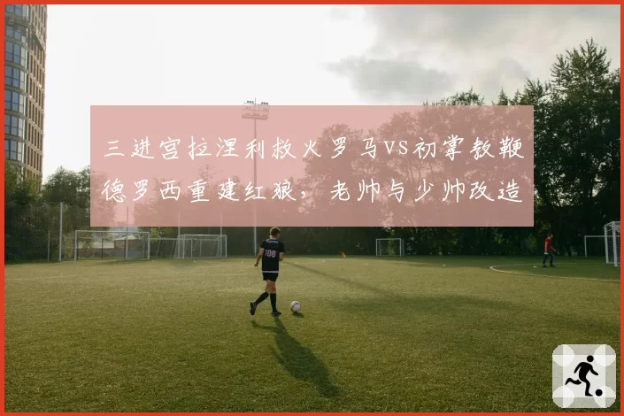 三进宫拉涅利救火罗马vs初掌教鞭德罗西重建红狼，老帅与少帅改造思路殊途同归