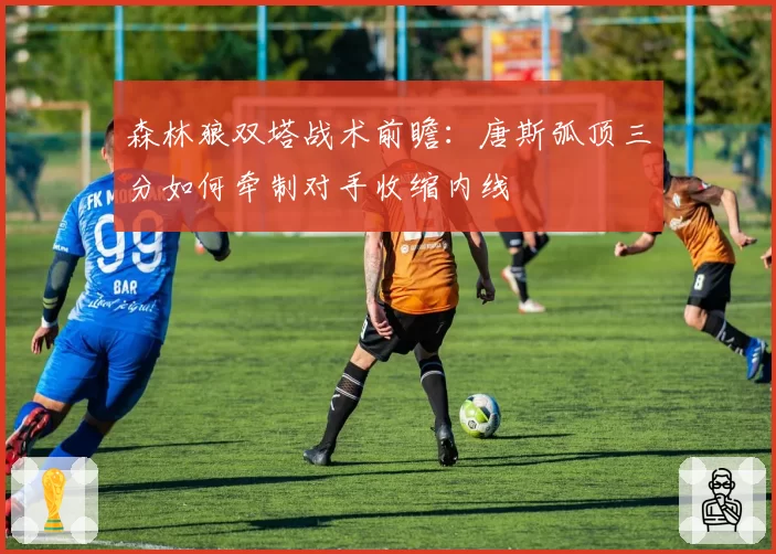 森林狼双塔战术前瞻：唐斯弧顶三分如何牵制对手收缩内线