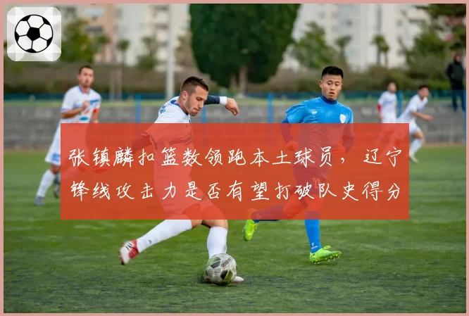 张镇麟扣篮数领跑本土球员,辽宁锋线攻击力是否有望打破队史得分纪录?