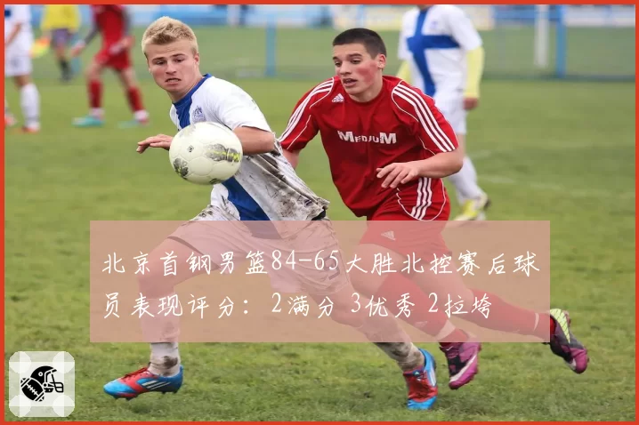 北京首钢男篮84-65大胜北控赛后球员表现评分:2满分 3优秀 2拉垮