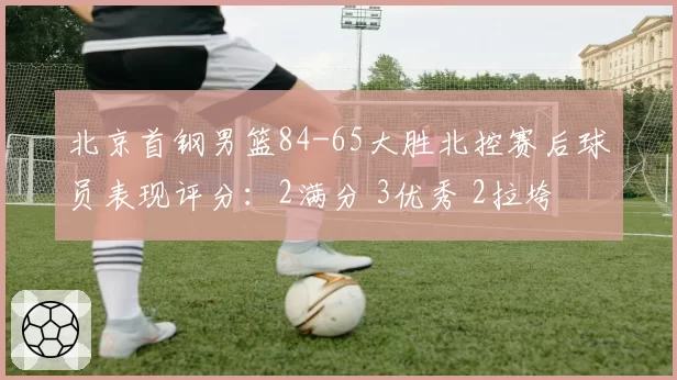 北京首钢男篮84-65大胜北控赛后球员表现评分:2满分 3优秀 2拉垮